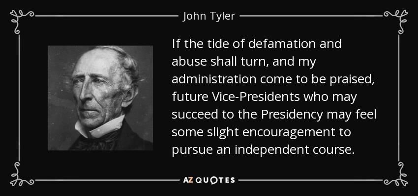 If the tide of defamation and abuse shall turn, and my administration come to be praised, future Vice-Presidents who may succeed to the Presidency may feel some slight encouragement to pursue an independent course. - John Tyler