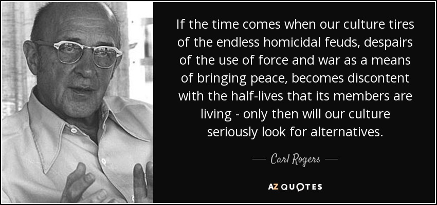 If the time comes when our culture tires of the endless homicidal feuds, despairs of the use of force and war as a means of bringing peace, becomes discontent with the half-lives that its members are living - only then will our culture seriously look for alternatives. - Carl Rogers