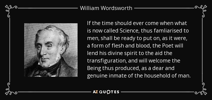 If the time should ever come when what is now called Science, thus famliarised to men, shall be ready to put on, as it were, a form of flesh and blood, the Poet will lend his divine spirit to the aid the transfiguration, and will welcome the Being thus produced, as a dear and genuine inmate of the household of man. - William Wordsworth