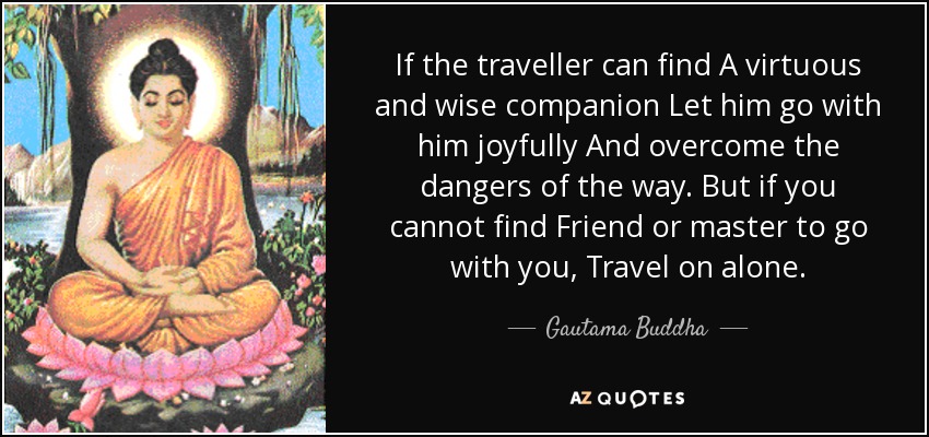 If the traveller can find A virtuous and wise companion Let him go with him joyfully And overcome the dangers of the way. But if you cannot find Friend or master to go with you, Travel on alone. - Gautama Buddha