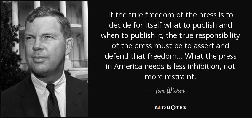 If the true freedom of the press is to decide for itself what to publish and when to publish it, the true responsibility of the press must be to assert and defend that freedom... What the press in America needs is less inhibition, not more restraint. - Tom Wicker