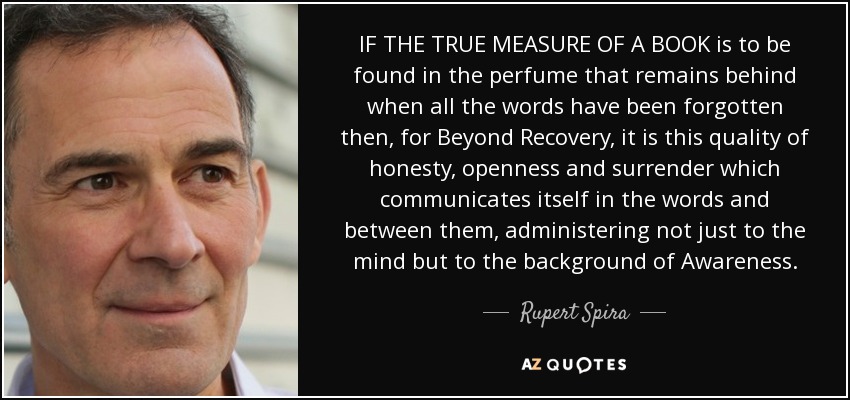IF THE TRUE MEASURE OF A BOOK is to be found in the perfume that remains behind when all the words have been forgotten then, for Beyond Recovery, it is this quality of honesty, openness and surrender which communicates itself in the words and between them, administering not just to the mind but to the background of Awareness. - Rupert Spira