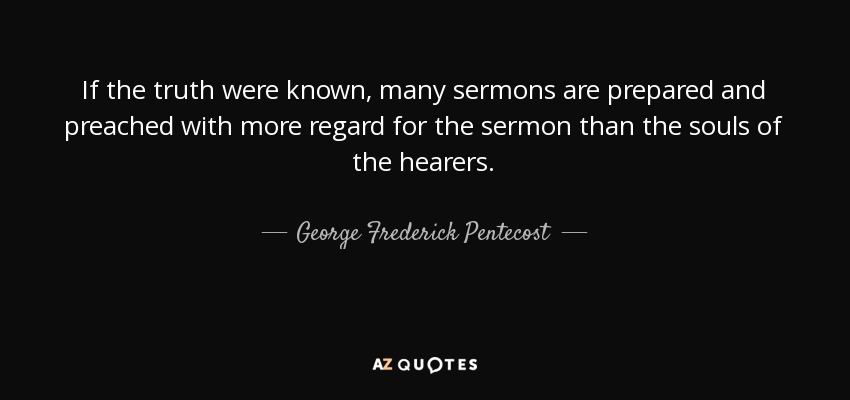 If the truth were known, many sermons are prepared and preached with more regard for the sermon than the souls of the hearers. - George Frederick Pentecost