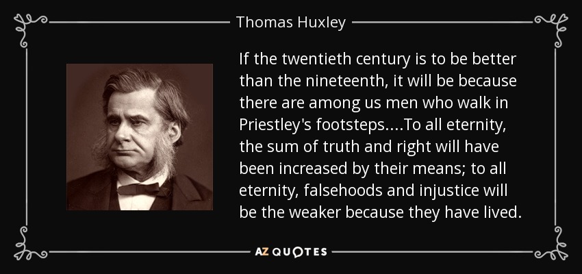 If the twentieth century is to be better than the nineteenth, it will be because there are among us men who walk in Priestley's footsteps....To all eternity, the sum of truth and right will have been increased by their means; to all eternity, falsehoods and injustice will be the weaker because they have lived. - Thomas Huxley