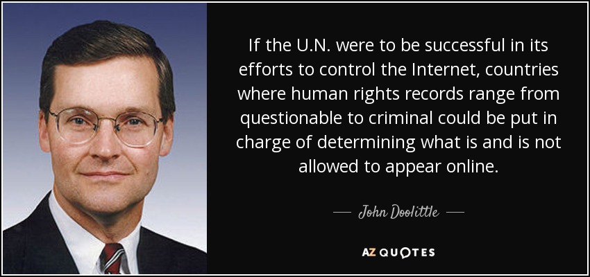 If the U.N. were to be successful in its efforts to control the Internet, countries where human rights records range from questionable to criminal could be put in charge of determining what is and is not allowed to appear online. - John Doolittle