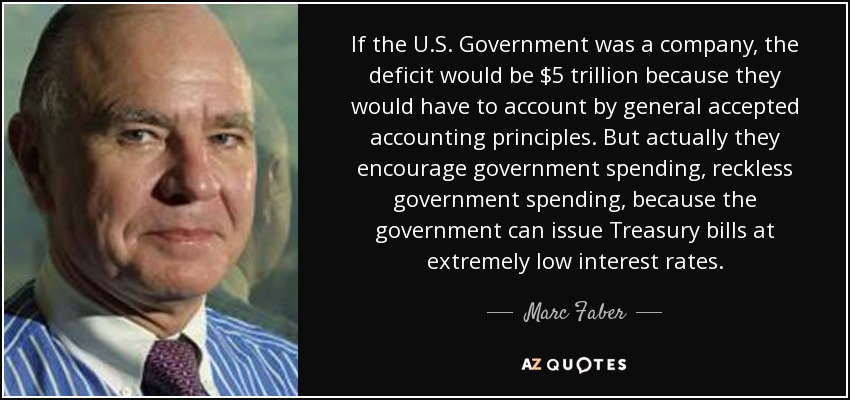 If the U.S. Government was a company, the deficit would be $5 trillion because they would have to account by general accepted accounting principles. But actually they encourage government spending, reckless government spending, because the government can issue Treasury bills at extremely low interest rates. - Marc Faber