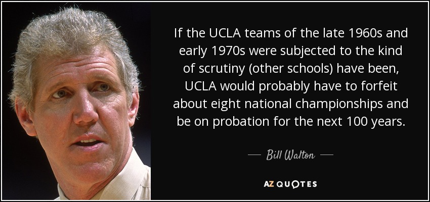 If the UCLA teams of the late 1960s and early 1970s were subjected to the kind of scrutiny (other schools) have been, UCLA would probably have to forfeit about eight national championships and be on probation for the next 100 years. - Bill Walton