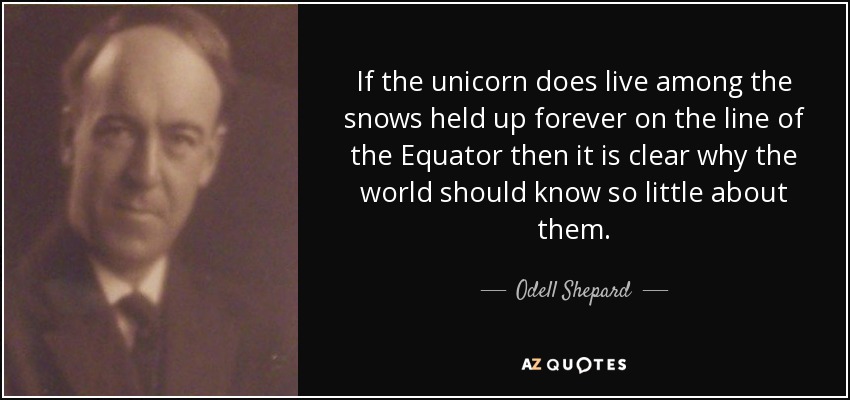 If the unicorn does live among the snows held up forever on the line of the Equator then it is clear why the world should know so little about them. - Odell Shepard