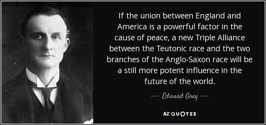 If the union between England and America is a powerful factor in the cause of peace, a new Triple Alliance between the Teutonic race and the two branches of the Anglo-Saxon race will be a still more potent influence in the future of the world. - Edward Grey, 1st Viscount Grey of Fallodon