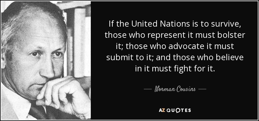 If the United Nations is to survive, those who represent it must bolster it; those who advocate it must submit to it; and those who believe in it must fight for it. - Norman Cousins