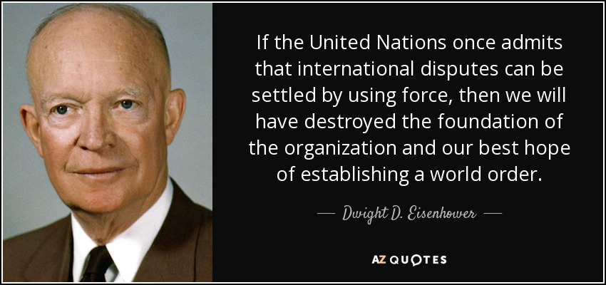 If the United Nations once admits that international disputes can be settled by using force, then we will have destroyed the foundation of the organization and our best hope of establishing a world order. - Dwight D. Eisenhower