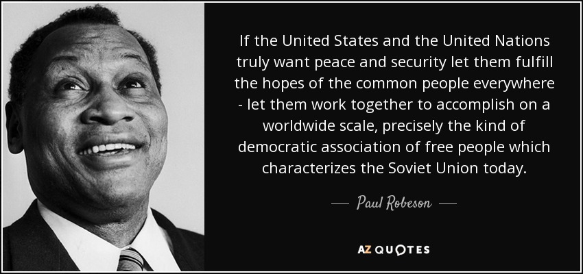 If the United States and the United Nations truly want peace and security let them fulfill the hopes of the common people everywhere - let them work together to accomplish on a worldwide scale, precisely the kind of democratic association of free people which characterizes the Soviet Union today. - Paul Robeson