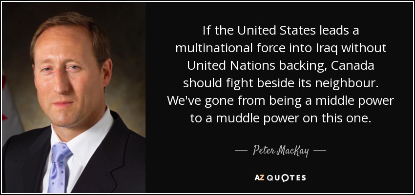 If the United States leads a multinational force into Iraq without United Nations backing, Canada should fight beside its neighbour. We've gone from being a middle power to a muddle power on this one. - Peter MacKay