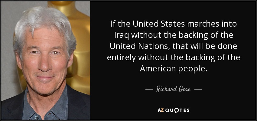 If the United States marches into Iraq without the backing of the United Nations, that will be done entirely without the backing of the American people. - Richard Gere
