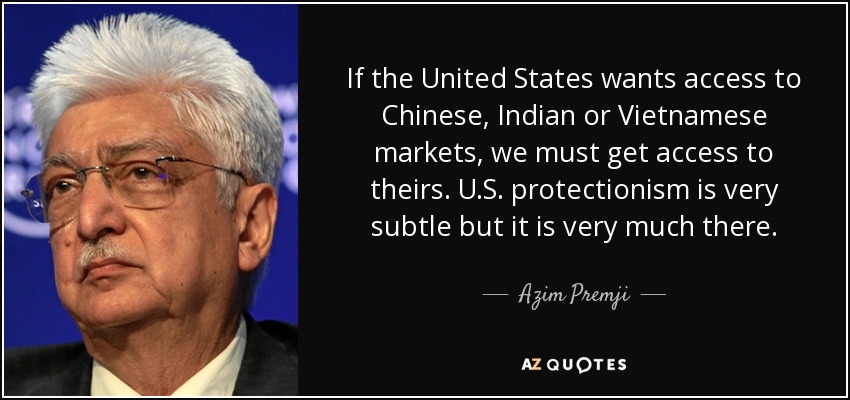 If the United States wants access to Chinese, Indian or Vietnamese markets, we must get access to theirs. U.S. protectionism is very subtle but it is very much there. - Azim Premji