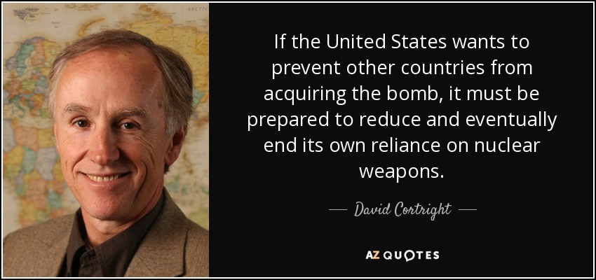 If the United States wants to prevent other countries from acquiring the bomb, it must be prepared to reduce and eventually end its own reliance on nuclear weapons. - David Cortright