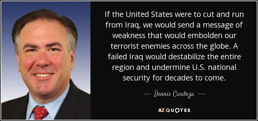 If the United States were to cut and run from Iraq, we would send a message of weakness that would embolden our terrorist enemies across the globe. A failed Iraq would destabilize the entire region and undermine U.S. national security for decades to come. - Dennis Cardoza