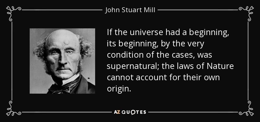 If the universe had a beginning, its beginning, by the very condition of the cases, was supernatural; the laws of Nature cannot account for their own origin. - John Stuart Mill