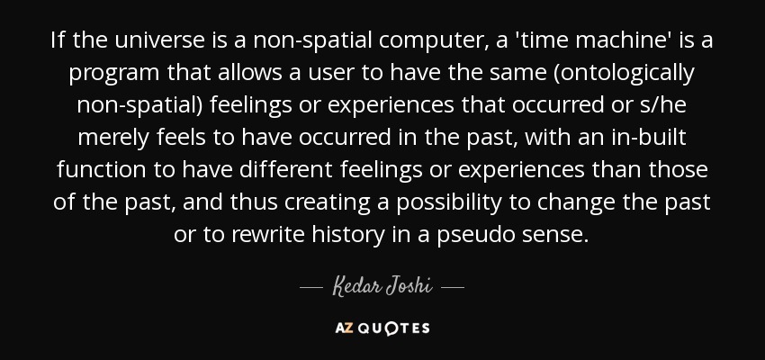 If the universe is a non-spatial computer, a 'time machine' is a program that allows a user to have the same (ontologically non-spatial) feelings or experiences that occurred or s/he merely feels to have occurred in the past, with an in-built function to have different feelings or experiences than those of the past, and thus creating a possibility to change the past or to rewrite history in a pseudo sense. - Kedar Joshi