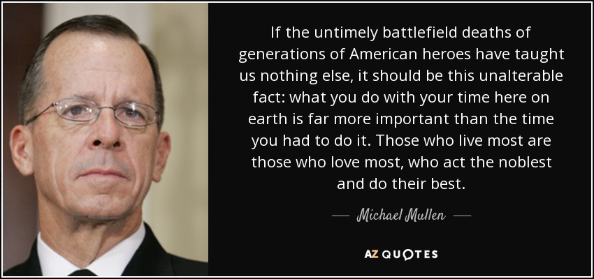 If the untimely battlefield deaths of generations of American heroes have taught us nothing else, it should be this unalterable fact: what you do with your time here on earth is far more important than the time you had to do it. Those who live most are those who love most, who act the noblest and do their best. - Michael Mullen