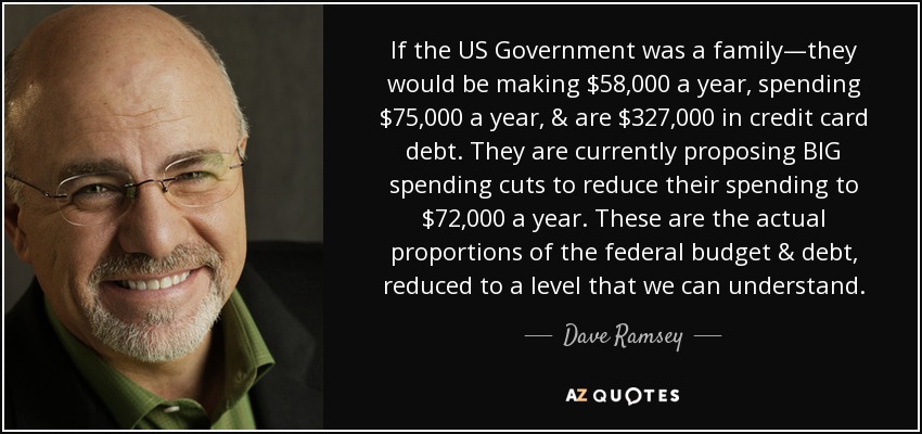 If the US Government was a family—they would be making $58,000 a year, spending $75,000 a year, & are $327,000 in credit card debt. They are currently proposing BIG spending cuts to reduce their spending to $72,000 a year. These are the actual proportions of the federal budget & debt, reduced to a level that we can understand. - Dave Ramsey