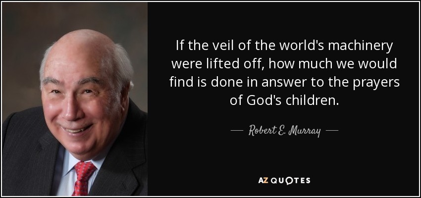 If the veil of the world's machinery were lifted off, how much we would find is done in answer to the prayers of God's children. - Robert E. Murray