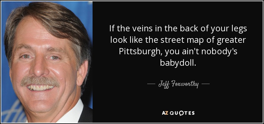 If the veins in the back of your legs look like the street map of greater Pittsburgh, you ain't nobody's babydoll. - Jeff Foxworthy