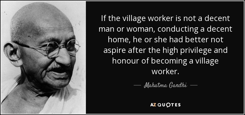 If the village worker is not a decent man or woman, conducting a decent home, he or she had better not aspire after the high privilege and honour of becoming a village worker. - Mahatma Gandhi