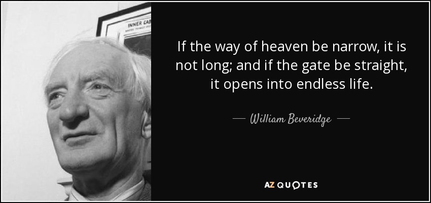 If the way of heaven be narrow, it is not long; and if the gate be straight, it opens into endless life. - William Beveridge