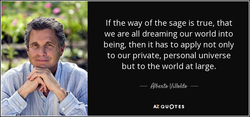 If the way of the sage is true, that we are all dreaming our world into being, then it has to apply not only to our private, personal universe but to the world at large. - Alberto Villoldo