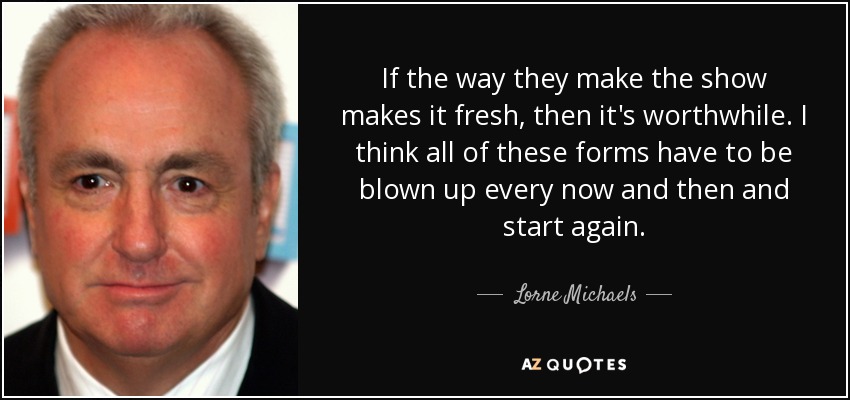 If the way they make the show makes it fresh, then it's worthwhile. I think all of these forms have to be blown up every now and then and start again. - Lorne Michaels