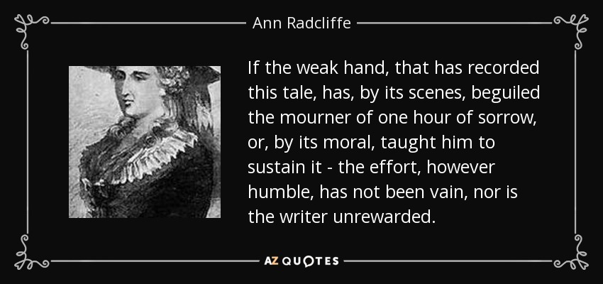 If the weak hand, that has recorded this tale, has, by its scenes, beguiled the mourner of one hour of sorrow, or, by its moral, taught him to sustain it - the effort, however humble, has not been vain, nor is the writer unrewarded. - Ann Radcliffe