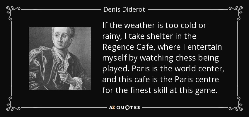 If the weather is too cold or rainy, I take shelter in the Regence Cafe, where I entertain myself by watching chess being played. Paris is the world center, and this cafe is the Paris centre for the finest skill at this game. - Denis Diderot