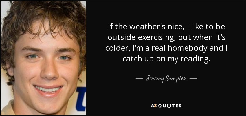 If the weather's nice, I like to be outside exercising, but when it's colder, I'm a real homebody and I catch up on my reading. - Jeremy Sumpter