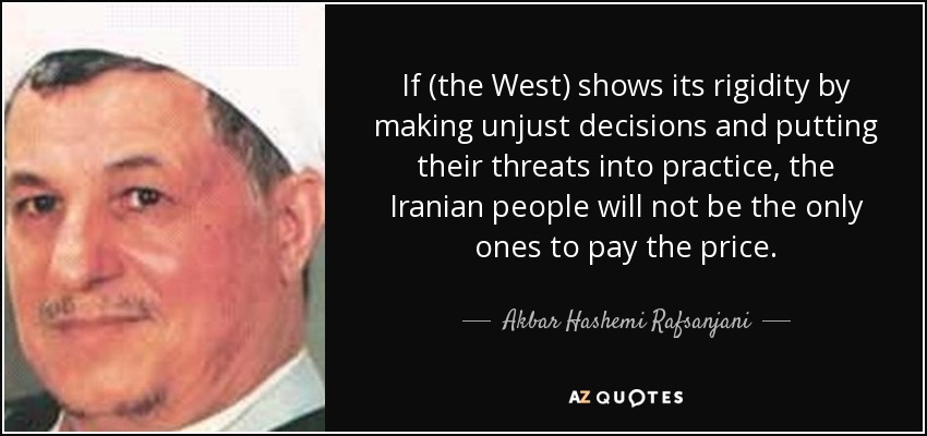 If (the West) shows its rigidity by making unjust decisions and putting their threats into practice, the Iranian people will not be the only ones to pay the price. - Akbar Hashemi Rafsanjani