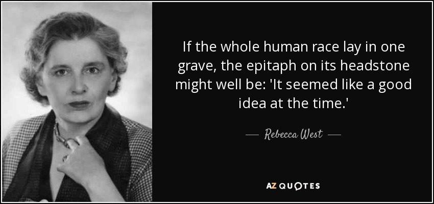 If the whole human race lay in one grave, the epitaph on its headstone might well be: 'It seemed like a good idea at the time.' - Rebecca West