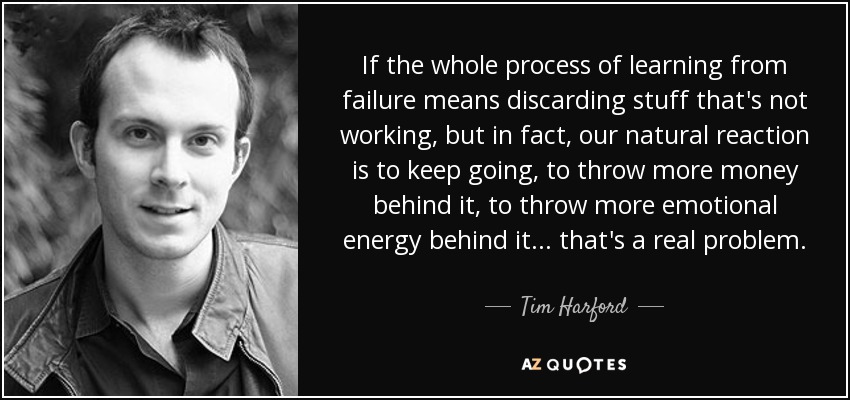 If the whole process of learning from failure means discarding stuff that's not working, but in fact, our natural reaction is to keep going, to throw more money behind it, to throw more emotional energy behind it... that's a real problem. - Tim Harford