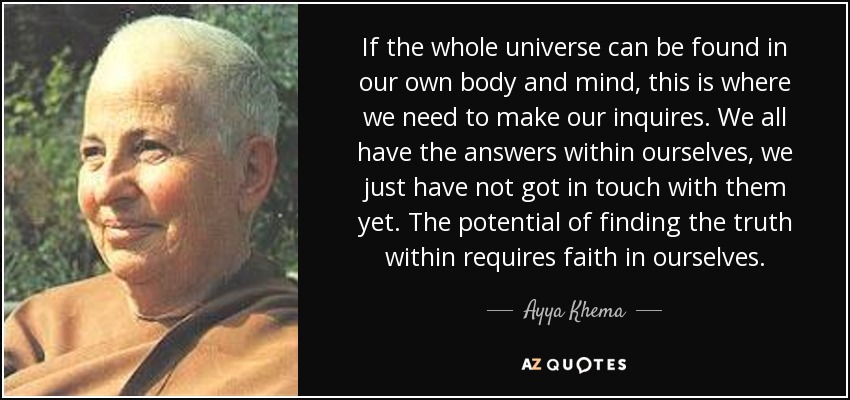 If the whole universe can be found in our own body and mind, this is where we need to make our inquires. We all have the answers within ourselves, we just have not got in touch with them yet. The potential of finding the truth within requires faith in ourselves. - Ayya Khema