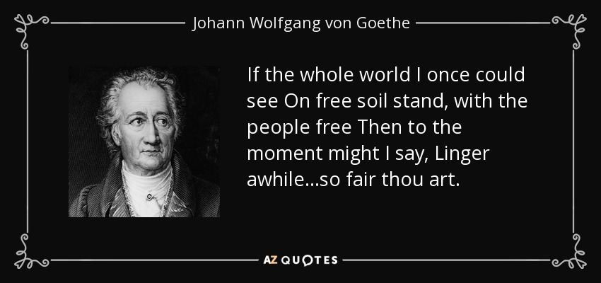 If the whole world I once could see On free soil stand, with the people free Then to the moment might I say, Linger awhile. . .so fair thou art. - Johann Wolfgang von Goethe