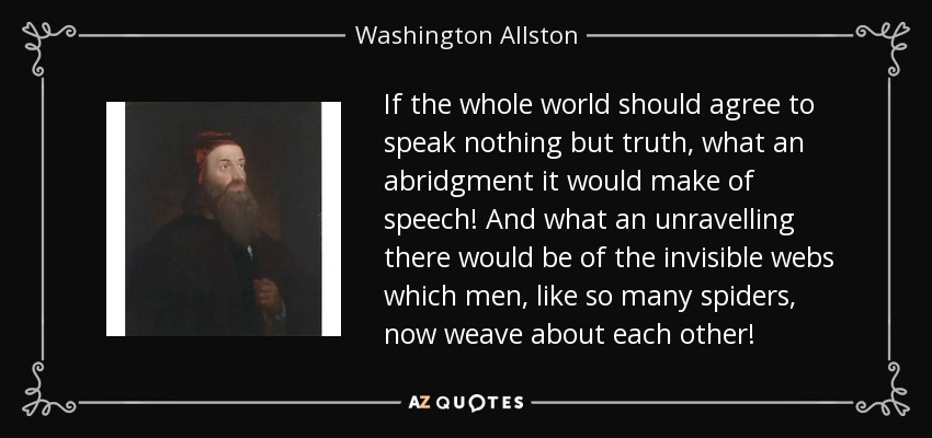If the whole world should agree to speak nothing but truth, what an abridgment it would make of speech! And what an unravelling there would be of the invisible webs which men, like so many spiders, now weave about each other! - Washington Allston