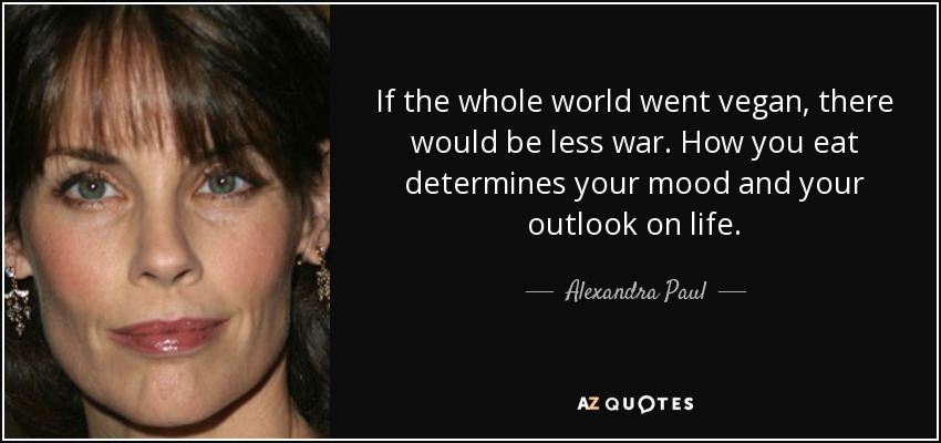 If the whole world went vegan, there would be less war. How you eat determines your mood and your outlook on life. - Alexandra Paul