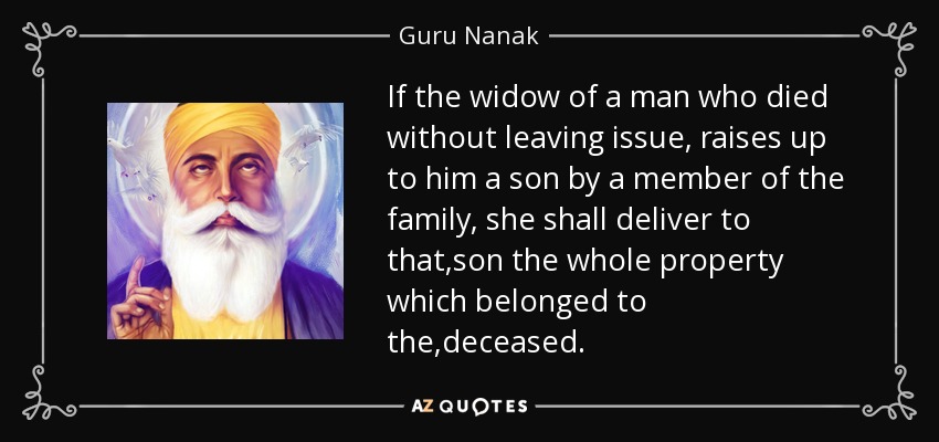 If the widow of a man who died without leaving issue, raises up to him a son by a member of the family , she shall deliver to that ,son the whole property which belonged to the ,deceased . - Guru Nanak