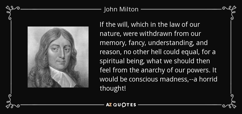 If the will, which in the law of our nature, were withdrawn from our memory, fancy, understanding, and reason, no other hell could equal, for a spiritual being, what we should then feel from the anarchy of our powers. It would be conscious madness,--a horrid thought! - John Milton