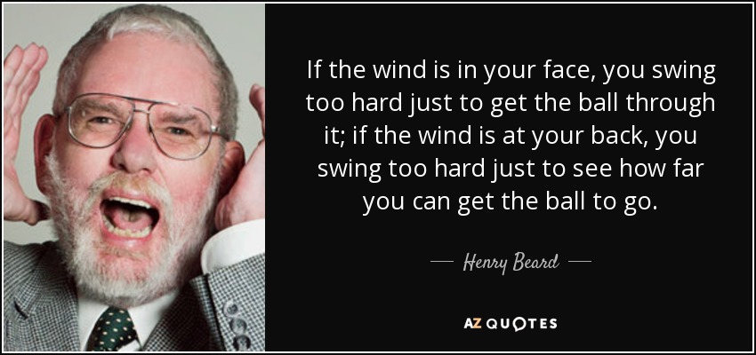 If the wind is in your face, you swing too hard just to get the ball through it; if the wind is at your back, you swing too hard just to see how far you can get the ball to go. - Henry Beard