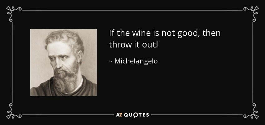 If the wine is not good, then throw it out! - Michelangelo