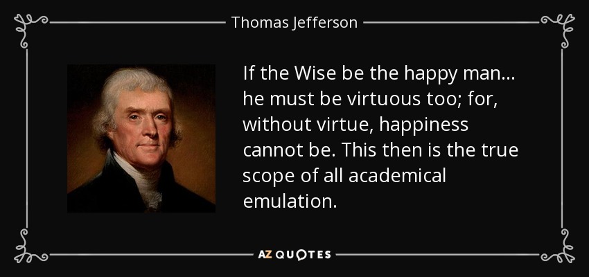 If the Wise be the happy man... he must be virtuous too; for, without virtue, happiness cannot be. This then is the true scope of all academical emulation. - Thomas Jefferson