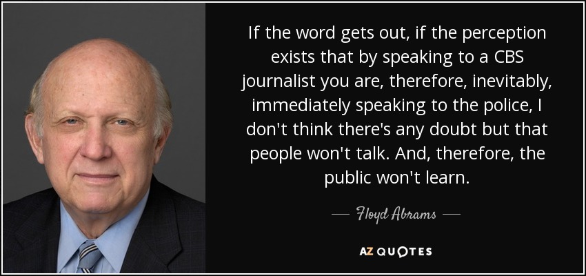 If the word gets out, if the perception exists that by speaking to a CBS journalist you are, therefore, inevitably, immediately speaking to the police, I don't think there's any doubt but that people won't talk. And, therefore, the public won't learn. - Floyd Abrams