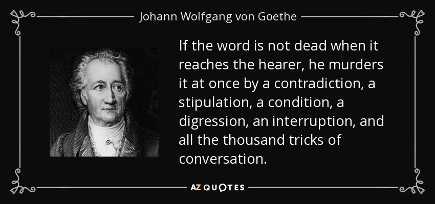 If the word is not dead when it reaches the hearer, he murders it at once by a contradiction, a stipulation, a condition, a digression, an interruption, and all the thousand tricks of conversation. - Johann Wolfgang von Goethe