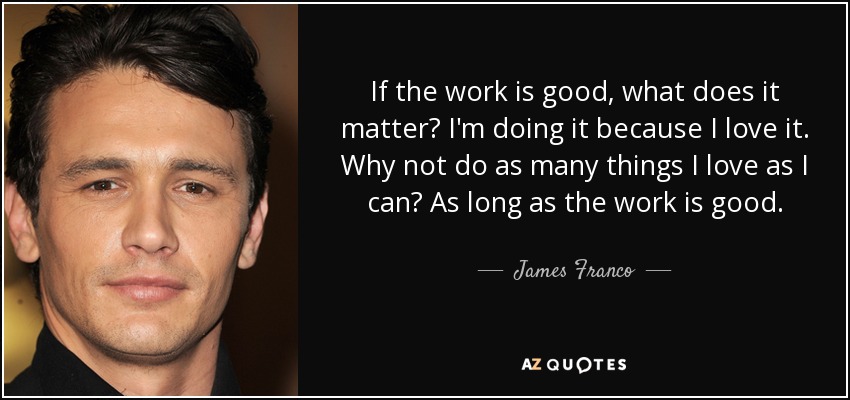 If the work is good, what does it matter? I'm doing it because I love it. Why not do as many things I love as I can? As long as the work is good. - James Franco