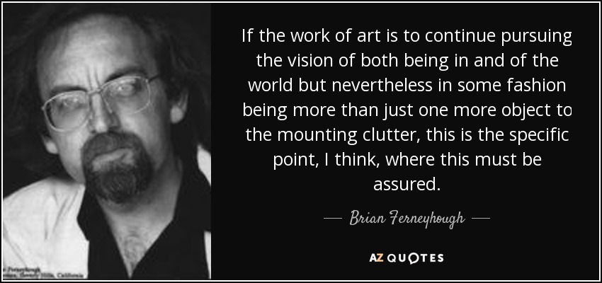If the work of art is to continue pursuing the vision of both being in and of the world but nevertheless in some fashion being more than just one more object to the mounting clutter, this is the specific point, I think, where this must be assured. - Brian Ferneyhough